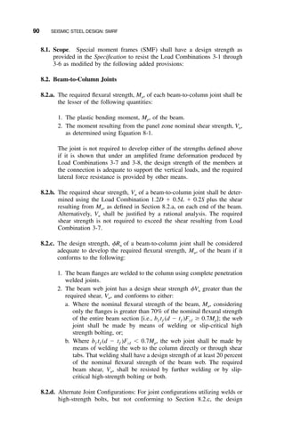 90 SEISMIC STEEL DESIGN: SMRF
8.1. Scope. Special moment frames (SMF) shall have a design strength as
provided in the Speciﬁcation to resist the Load Combinations 3-1 through
3-6 as modiﬁed by the following added provisions:
8.2. Beam-to-Column Joints
8.2.a. The required ﬂexural strength, Mu, of each beam-to-column joint shall be
the lesser of the following quantities:
1. The plastic bending moment, Mp, of the beam.
2. The moment resulting from the panel zone nominal shear strength, Vn,
as determined using Equation 8-1.
The joint is not required to develop either of the strengths deﬁned above
if it is shown that under an ampliﬁed frame deformation produced by
Load Combinations 3-7 and 3-8, the design strength of the members at
the connection is adequate to support the vertical loads, and the required
lateral force resistance is provided by other means.
8.2.b. The required shear strength, Vu of a beam-to-column joint shall be deter-
mined using the Load Combination 1.2D ϩ 0.5L ϩ 0.2S plus the shear
resulting from Mu, as deﬁned in Section 8.2.a, on each end of the beam.
Alternatively, Vu shall be justiﬁed by a rational analysis. The required
shear strength is not required to exceed the shear resulting from Load
Combination 3-7.
8.2.c. The design strength, ␾Rn of a beam-to-column joint shall be considered
adequate to develop the required ﬂexural strength, Mu, of the beam if it
conforms to the following:
1. The beam ﬂanges are welded to the column using complete penetration
welded joints.
2. The beam web joint has a design shear strength ␾Vn greater than the
required shear, Vu, and conforms to either:
a. Where the nominal ﬂexural strength of the beam, Mn, considering
only the ﬂanges is greater than 70% of the nominal ﬂexural strength
of the entire beam section [i.e., bƒ tƒ (d Ϫ tƒ )Fyƒ Ն 0.7Mp]; the web
joint shall be made by means of welding or slip-critical high
strength bolting, or;
b. Where bƒ tƒ (d Ϫ tƒ )Fyƒ Ͻ 0.7Mp, the web joint shall be made by
means of welding the web to the column directly or through shear
tabs. That welding shall have a design strength of at least 20 percent
of the nominal ﬂexural strength of the beam web. The required
beam shear, Vu, shall be resisted by further welding or by slip-
critical high-strength bolting or both.
8.2.d. Alternate Joint Conﬁgurations: For joint conﬁgurations utilizing welds or
high-strength bolts, but not conforming to Section 8.2.c, the design
 