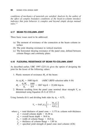 92 SEISMIC STEEL DESIGN: SMRF
conditions of mechanics of materials are satisﬁed. Analysis by the author of
the effect of complex boundary conditions at the beam-to-column interface
indicates that joint behavior is complex and beyond simple design manual
rules.1,2
4.17 BEAM-TO-COLUMN JOINT
Three basic issues need to be addressed:
(a) The moment of resistance of the connection at the beam–column in-
terface
(b) The joint shearing resistance to vertical reactions
(c) The horizontal shearing resistance of the panel zone, deﬁned between
column ﬂanges and continuity plates
4.18 FLEXURAL RESISTANCE OF BEAM-TO-COLUMN JOINT
As described earlier, UBC 1997 (2211.4) gives the option of designing the
joint for the lesser of the following values:
1. Plastic moment of resistance Mp of the beam:
As ␾p Mp ϭ 1680 kip-ft (AISC LRFD selection table 4-16)
Mp ϭ ϭ ϭ 1867 kip-ft ϭ 22,404 kip-in.
␾ M 1680p p
␾ 0.9p
2. Moment resulting from the panel zone nominal shear strength Vn as
determined using Equation (8-1) of 2211.4
Using formula (8-1) and dividing both sides by ␾v ϭ 0.75,
2
3b tcƒ cƒ
V ϭ 0.6F d t 1 ϩͫ ͬn y c p
d d tb c p
where tp ϭ total thickness of panel zone ϭ 1.175 in. column web thickness
dc ϭ overall column depth ϭ 16.38 in.
db ϭ overall beam depth ϭ 36.0 in.
bcƒ ϭ width of column ﬂange ϭ 16.0 in.
tcƒ ϭ thickness of column ﬂange ϭ 1.89 in.
Fy ϭ speciﬁed yield strength of panel zone steel column (A36)
 