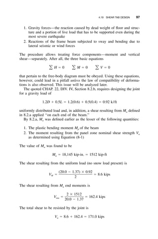 4.19 SHEAR TAB DESIGN 97
1. Gravity forces—the reaction caused by dead weight of ﬂoor and struc-
ture and a portion of live load that has to be supported even during the
most severe earthquake
2. Reactions of the frame beam subjected to sway and bending due to
lateral seismic or wind forces
The procedure allows treating force components—moment and vertical
shear—separately. After all, the three basic equations
H ϭ 0 M ϭ 0 V ϭ 0͸ ͸ ͸
that pertain to the free-body diagram must be obeyed. Using these equations,
however, could lead in a pitfall unless the law of compatibility of deforma-
tions is also observed. This issue will be analyzed later.
The quoted CHAP. 22, DIV. IV, Section 8.2.b, requires designing the joint
for a gravity load of
1.2D ϩ 0.5L ϭ 1.2(0.6) ϩ 0.5(0.4) ϭ 0.92 k/ft
uniformly distributed load and, in addition, a shear resulting from Mu deﬁned
in 8.2.a applied ‘‘on each end of the beam.’’
By 8.2.a, Mu was deﬁned earlier as the lesser of the following quantities:
1. The plastic bending moment Mp of the beam
2. The moment resulting from the panel zone nominal shear strength Vn
as determined using Equation (8-1)
The value of Mu was found to be
M ϭ 18,145 kip-in. ϭ 1512 kip-ftu
The shear resulting from the uniform load (no snow load present) is
(20.0 Ϫ 1.37) ϫ 0.92
V ϭ ϭ 8.6 kipsW
2
The shear resulting from Mu end moments is
2 ϫ 1512
V ϭ ϭ 162.4 kipsmu
20.0 Ϫ 1.37
The total shear to be resisted by the joint is
V ϭ 8.6 ϩ 162.4 ϭ 171.0 kipsu
 
