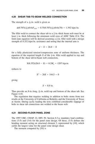 4.21 SECOND-FLOOR PANEL ZONE 99
4.20 SHEAR TAB-TO-BEAM WELDED CONNECTION
The strength of a -in. weld is given as1
––16
1 1
–– ––␾(0.707)( )(0.6)F ϭ 0.75(0.707)( )(0.6)(70) ϭ 1.392 kips/in.16 EXX 16
The ﬁllet weld to connect the shear tab to a -in.-thick beam web must be at5
–8
least in. thick following the minimum weld sizes of AISC Table J2.4. The1
–4
limit-state equation will be derived assuming a -in. ﬁllet weld with a design3
–8
strength of 8.352 kips/in. resistance and noting that the internal arm is
d Ϫ X ϭ 26.0 Ϫ X
for a fully plasticized tension/compression zone of uniform thickness. The
equation of the required length X of the -in. ﬁllet weld applied to top and3
–8
bottom of the shear tab-to-beam web connection,
X(8.352)(26.0 Ϫ X) ϭ 0.2M ϭ 1207 kip-in.u
reduces to
2
X Ϫ 26X ϩ 144.5 ϭ 0
giving
X ϭ 8.0 in.
Thus provide an 8-in.-long, -in. weld top and bottom of the shear tab. See6
––16
Figure 4.10.
The regulation that requires welding in addition to bolts stems from test
results at the University of California at Berkeley and the University of Texas
at Austin. During cyclic loading the tests exhibited considerable slippage of
bolts in shear tab connections not welded to the beam web.
4.21 SECOND-FLOOR PANEL ZONE
The 1997 UBC, CHAP. 22, DIV. IV, Section 8.3.a, mandates load combina-
tions (3-5) and (3-6) for the panel zone design. Of these, (3-5) deﬁnes the
bending moment acting on structural element 3, represented by [10], which
yields the largest value for the panel zone design shear.
The moment computed by [10] is
 