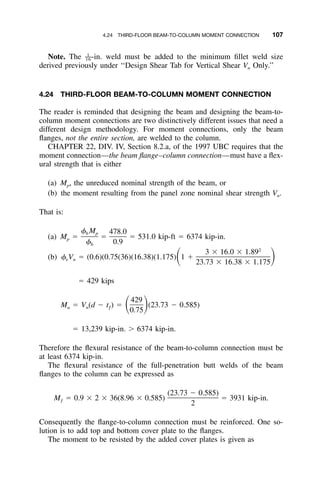 4.24 THIRD-FLOOR BEAM-TO-COLUMN MOMENT CONNECTION 107
Note. The -in. weld must be added to the minimum ﬁllet weld size1
––16
derived previously under ‘‘Design Shear Tab for Vertical Shear Vn Only.’’
4.24 THIRD-FLOOR BEAM-TO-COLUMN MOMENT CONNECTION
The reader is reminded that designing the beam and designing the beam-to-
column moment connections are two distinctively different issues that need a
different design methodology. For moment connections, only the beam
ﬂanges, not the entire section, are welded to the column.
CHAPTER 22, DIV. IV, Section 8.2.a, of the 1997 UBC requires that the
moment connection—the beam ﬂange–column connection—must have a ﬂex-
ural strength that is either
(a) Mp, the unreduced nominal strength of the beam, or
(b) the moment resulting from the panel zone nominal shear strength Vn.
That is:
(a) Mp ϭ ϭ 531.0 kip-ft ϭ 6374 kip-in.
␾ M 478.0b p
ϭ
␾ 0.9b
(b) ␾vVn ϭ (0.6)(0.75(36)(16.38)(1.175)
2
3 ϫ 16.0 ϫ 1.89
1 ϩͩ ͪ23.73 ϫ 16.38 ϫ 1.175
ϭ 429 kips
Mu ϭ Vn(d Ϫ tƒ) ϭ (23.73 Ϫ 0.585)
429
ͩ ͪ0.75
ϭ 13,239 kip-in. Ͼ 6374 kip-in.
Therefore the ﬂexural resistance of the beam-to-column connection must be
at least 6374 kip-in.
The ﬂexural resistance of the full-penetration butt welds of the beam
ﬂanges to the column can be expressed as
(23.73 Ϫ 0.585)
M ϭ 0.9 ϫ 2 ϫ 36(8.96 ϫ 0.585) ϭ 3931 kip-in.ƒ
2
Consequently the ﬂange-to-column connection must be reinforced. One so-
lution is to add top and bottom cover plate to the ﬂanges.
The moment to be resisted by the added cover plates is given as
 