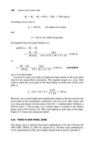 108 SEISMIC STEEL DESIGN: SMRF
M ϭ M Ϫ M ϭ 6374 Ϫ 3931 ϭ 2443 kip-in.u p ƒ
Assuming a lever arm of
L ϭ 24.0 in. for added cover platesa
and
b ϭ 8.0 in. for width of top plate
the required top-cover plate thickness is
␾tbUF L ϭ M Ϫ My a p ƒ
M Ϫ M 2443p ƒ
t ϭ ϭ ϭ 0.325 in.
␾F bUL 0.9 ϫ 0.75 ϫ 58 ϫ 8 ϫ 24u a
or
M Ϫ M 2443p ƒ
t ϭ ϭ ϭ 0.393 in. GOVERNS
␾F bL 0.9 ϫ 36 ϫ 8 ϫ 24y a
say a -in.-thick plate.3
–8
Use an 8-in.-wide, -in. plate of length and taper similar to the cover plate3
–8
used for the second-ﬂoor connection. The required length of a -in. ﬁllet5
––16
weld to attach the cover plate to the beam ﬂange on both sides of the cover
plate is
0.393
L ϭ 0.9 ϫ 36 ϫ 8 ϫ ϭ 7.38 in.
2 ϫ 6.9
However, use a weld length and conﬁguration similar to the one used for the
cover plate of the second-ﬂoor connection. Use two -in. ﬁllet welds with5
––16
-in.-long end returns on both sides of the 8.0 ϫ tapered plate. Similarly a3 3
– –4 8
10.0-in.-wide, ϫ 9.0-in.-long, -in. bottom plate is welded to the bottom5
––16
ﬂange with a 9.0-in.-long, -in. ﬁllet weld applied to both sides of the plate.1
–4
Figure 4.11 shows the connection detail.
4.25 THIRD-FLOOR PANEL ZONE
The design shear is derived from load combinations (3-5) and (3-6) per the
1997 UBC, CHAP. 22, DIV. IV, Section 8.3.a. Of these load combinations,
(3-5), represented by [10], gives higher design load at joint 6, member 5:
 