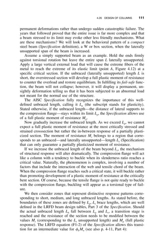 4.26 DESIGN OF COLUMNS 111
permanent deformations rather than undergo sudden catastrophic failure. The
years that followed proved that the entire issue is far more complex and that
a beam stressed to its limit may evoke other less friendly mechanisms. What
are these mechanisms? We will look at the behavioral pattern of a compact
steel beam (Speciﬁcation deﬁnition), a W or box section, when the laterally
unsupported span of the beam is increased.
Assume a simply supported beam as an example. Hold the ends ﬁrmly
against torsional rotation but leave the entire span L laterally unsupported.
Apply a large vertical external load that will cause the extreme ﬁbers of the
metal to reach the extreme of its elastic limit (point A, Figure 4.12) at a
speciﬁc critical section. If the unbraced (laterally unsupported) length L is
short, the overstressed section will develop a full plastic moment of resistance
to counter the overload and restore equilibrium. In fulﬁlling its fail-safe func-
tion, the beam will not collapse; however, it will display a permanent, un-
sightly deformation telling us that it has been subjected to an abnormal load
not meant for the normal use of the structure.
The AISC Speciﬁcation fully recognizes the importance of this well-
deﬁned unbraced length, calling it Lp (the subscript stands for plasticity).
Stated otherwise, if the unbraced length—the distance of lateral supports to
the compression ﬂange—stays within its limit Lp, the Speciﬁcation allows use
of a full plastic moment of resistance Mp.
Now gradually increase the unbraced length. As we exceed Lp, we cannot
expect a full plastic moment of resistance at the most critically stressed and
strained crosssection but rather the in-between response of a partially plasti-
cized section. The moment of resistance Mr belongs to a region that corre-
sponds to an unbraced—and laterally unsupported—length Lr (Speciﬁcation)
that can only guarantee a partially plasticized moment of resistance.
If we increase the unbraced length of the beam beyond Lr, the mechanism
of structural response will alter dramatically. The compression ﬂange will act
like a column with a tendency to buckle when its slenderness ratio reaches a
critical value. Naturally, the phenomenon is complex, involving a number of
factors that include the interaction of the web and tensile chord of the beam.
When the compression ﬂange reaches such a critical state, it will buckle rather
than promoting development of a plastic moment of resistance at the critically
bent section. Of course, because the tensile ﬂange is not quite ready to buckle
with the compression ﬂange, buckling will appear as a torsional type of fail-
ure.
We then consider zones that represent distinctive response patterns corre-
sponding to short, medium, and long unbraced lengths. As stated before, the
boundaries of these zones are deﬁned by Lp, Lr brace lengths, which are well
deﬁned in the LRFD beam design tables, Part 3 of the Speciﬁcation. Should
the actual unbraced length Lb fall between Lp and Lr, a transition stage is
reached and the resistance of the section needs to be modiﬁed between the
values Mr (corresponding to the Lr unsupported length) and Mp (full plastic
response). The LRFD equation (F1-2) of the Speciﬁcation allows this transi-
tion for an intermediate value for ␾b Mn (see also p. 4-11, Part 4):
 
