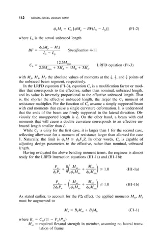 112 SEISMIC STEEL DESIGN: SMRF
␾ M ϭ C [␾M Ϫ BF(L Ϫ L )] (F1-2)b n b p b p
where Lb is the actual unbraced length
␾ (M Ϫ M )b p r
BF ϭ Specification 4-11
L Ϫ Lr p
12.5Mmax
C ϭ LRFD equation (F1-3)b
2.5M ϩ 3M ϩ 4M ϩ 3Mmax A B C
with MA, MB, MC the absolute values of moments at the , , and points of1 1 3
– – –4 2 4
the unbraced beam segment, respectively.
In the LRFD equation (F1-3), equation Cb is a modiﬁcation factor or mod-
iﬁer that corresponds to the effective, rather than nominal, unbraced length,
and its value is inversely proportional to the effective unbraced length. That
is, the shorter the effective unbraced length, the larger the Cb moment of
resistance multiplier. For the function of Cb assume a simply supported beam
with end moments that cause a single curvature deformation. It is understood
that the ends of the beam are ﬁrmly supported in the lateral direction. Ob-
viously the unsupported length is L. On the other hand, a beam with end
moments that will cause a double curvature corresponds to an effective un-
braced length smaller than L.
While Cb is unity for the ﬁrst case, it is larger than 1 for the second case,
reﬂecting allowance for a moment of resistance larger than allowed for case
1. Naturally, the limit is ␾b M Յ ␾bFy Z. In other words, Cb is capable of
adjusting design parameters to the effective, rather than nominal, unbraced
length.
Having evaluated the above bending moment terms, the engineer is almost
ready for the LRFD interaction equations (H1-1a) and (H1-1b):
MP 8 M uyu ux
ϩ ϩ Յ 1.0 (H1-1a)ͩ ͪ␾ P 9 ␾ M ␾ Mc n b nx b ny
MP M uyu ux
ϩ ϩ Յ 1.0 (H1-1b)ͩ ͪ2␾ P ␾ M ␾ Mc n b nx b ny
As stated earlier, to account for the P⌬ effect, the applied moments Mnt, Mlt
must be augmented to
M ϭ B M ϩ B M (C1-1)u 1 nt 2 lt
where B1 ϭ Cm /(1 Ϫ Pu /Pe1)
Mnt ϭ required ﬂexural strength in member, assuming no lateral trans-
lation of frame
 
