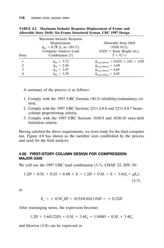 116 SEISMIC STEEL DESIGN: SMRF
TABLE 4.2 Maximum Inelastic Response Displacement of Frame and
Allowable Story Drift: Six-Frame Structural System, UBC 1997 Design
Story
Maximum Inelastic Response
Displacement,
⌬M ϭ 0.7R ⌬s in. (30-17),
Computer Analysis Load
Combination [7]
Allowable Story Drift
(1630.10.2),
0.025 ϫ Story Height (in.),
T Ͻ 0.7 s
1 ⌬M ϭ 3.72 ⌬ALLOWED ϭ 0.025 ϫ 162 ϭ 4.05
2 ⌬M ϭ 2.94 ⌬ALLOWED ϭ 4.05
3 ⌬M ϭ 3.97 ⌬ALLOWED ϭ 4.05
4 ⌬M ϭ 3.29 ⌬ALLOWED ϭ 4.05
A summary of the process is as follows:
1. Comply with the 1997 UBC formula (30-3) reliability/redundancy cri-
teria.
2. Comply with the 1997 UBC Sections 2211.4.8.6 and 2211.4.8.7 beam–
column proportioning criteria.
3. Comply with the 1997 UBC Sections 1630.9 and 1630.10 story-drift
limitation criteria.
Having satisﬁed the above requirements, we were ready for the ﬁnal computer
run. Figure 4.8 has shown us the member sizes established by the process
and used for the ﬁnal analysis.
4.28 FIRST-STORY COLUMN DESIGN FOR COMPRESSION:
MAJOR AXIS
We will use the 1997 UBC load combination (3-7), CHAP. 22, DIV. IV:
1.2D ϩ 0.5L ϩ 0.2S ϩ 0.4R ϫ E ϭ 1.2D ϩ 0.5L ϩ 0 ϩ 3.4(E ϩ ␳E )v h
(3-7)
as
E ϭ ‫ע‬ 0.5C ID ϭ (0.5)(0.44)(1.0)D ϭ ‫ע‬ 0.22Dv a
After rearranging terms, the expression becomes
1.2D ϩ 3.4(0.22D) ϩ 0.5L ϩ 3.4E ϭ 1.948D ϩ 0.5L ϩ 3.4Eh h
and likewise (3-8) can be expressed as
 