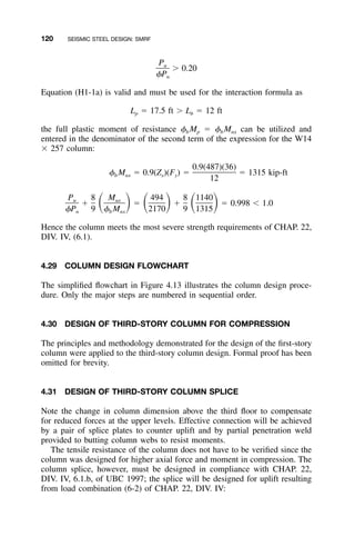 120 SEISMIC STEEL DESIGN: SMRF
Pu
Ͼ 0.20
␾Pn
Equation (H1-1a) is valid and must be used for the interaction formula as
L ϭ 17.5 ft Ͼ L ϭ 12 ftp b
the full plastic moment of resistance ␾b Mp ϭ ␾b Mnx can be utilized and
entered in the denominator of the second term of the expression for the W14
ϫ 257 column:
0.9(487)(36)
␾ M ϭ 0.9(Z )(F ) ϭ ϭ 1315 kip-ftb nx x y
12
P 8 M 494 8 1140u ux
ϩ ϭ ϩ ϭ 0.998 Ͻ 1.0ͩ ͪ ͩ ͪ ͩ ͪ␾P 9 ␾ M 2170 9 1315n b nx
Hence the column meets the most severe strength requirements of CHAP. 22,
DIV. IV, (6.1).
4.29 COLUMN DESIGN FLOWCHART
The simpliﬁed ﬂowchart in Figure 4.13 illustrates the column design proce-
dure. Only the major steps are numbered in sequential order.
4.30 DESIGN OF THIRD-STORY COLUMN FOR COMPRESSION
The principles and methodology demonstrated for the design of the ﬁrst-story
column were applied to the third-story column design. Formal proof has been
omitted for brevity.
4.31 DESIGN OF THIRD-STORY COLUMN SPLICE
Note the change in column dimension above the third ﬂoor to compensate
for reduced forces at the upper levels. Effective connection will be achieved
by a pair of splice plates to counter uplift and by partial penetration weld
provided to butting column webs to resist moments.
The tensile resistance of the column does not have to be veriﬁed since the
column was designed for higher axial force and moment in compression. The
column splice, however, must be designed in compliance with CHAP. 22,
DIV. IV, 6.1.b, of UBC 1997; the splice will be designed for uplift resulting
from load combination (6-2) of CHAP. 22, DIV. IV:
 