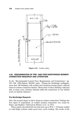124 SEISMIC STEEL DESIGN: SMRF
Figure 4.14 Column splice.
4.32 REEXAMINATION OF PRE- AND POST-NORTHRIDGE MOMENT
CONNECTION RESEARCH AND LITERATURE
In the ‘‘Recommended Lateral Force Requirements and Commentary,’’ pp.
307–308, 1996 Edition, SEAOC states: ‘‘During the Northridge earthquake,
more than 100 buildings with welded steel moment-resisting frames suffered
beam-to-column connection failures. Observation of these buildings indicated
that, in many cases, fractures initiated within the connections at very limited
levels of inelastic behavior.’’
Pre-Northridge Research
How did research begin on these bearm-to-column connections? Perhaps the
ﬁrst report of experiments on welded moment connections was issued by
Popov and Stephen,6
followed by Bertero et al.7
in 1973.
Those reports described full-size joint tests up to W24 ϫ 76 beams welded
to wide-ﬂange columns under quasi-static cyclic loading. The results of the
 