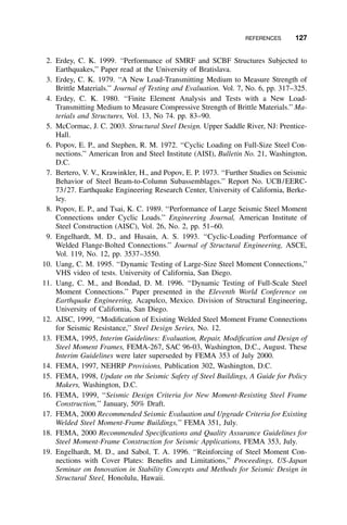 REFERENCES 127
2. Erdey, C. K. 1999. ‘‘Performance of SMRF and SCBF Structures Subjected to
Earthquakes,’’ Paper read at the University of Bratislava.
3. Erdey, C. K. 1979. ‘‘A New Load-Transmitting Medium to Measure Strength of
Brittle Materials.’’ Journal of Testing and Evaluation. Vol. 7, No. 6, pp. 317–325.
4. Erdey, C. K. 1980. ‘‘Finite Element Analysis and Tests with a New Load-
Transmitting Medium to Measure Compressive Strength of Brittle Materials.’’ Ma-
terials and Structures, Vol. 13, No 74. pp. 83–90.
5. McCormac, J. C. 2003. Structural Steel Design. Upper Saddle River, NJ: Prentice-
Hall.
6. Popov, E. P., and Stephen, R. M. 1972. ‘‘Cyclic Loading on Full-Size Steel Con-
nections.’’ American Iron and Steel Institute (AISI), Bulletin No. 21, Washington,
D.C.
7. Bertero, V. V., Krawinkler, H., and Popov, E. P. 1973. ‘‘Further Studies on Seismic
Behavior of Steel Beam-to-Column Subassemblages.’’ Report No. UCB/EERC-
73/27. Earthquake Engineering Research Center, University of California, Berke-
ley.
8. Popov, E. P., and Tsai, K. C. 1989. ‘‘Performance of Large Seismic Steel Moment
Connections under Cyclic Loads.’’ Engineering Journal, American Institute of
Steel Construction (AISC), Vol. 26, No. 2, pp. 51–60.
9. Engelhardt, M. D., and Husain, A. S. 1993. ‘‘Cyclic-Loading Performance of
Welded Flange-Bolted Connections.’’ Journal of Structural Engineering, ASCE,
Vol. 119, No. 12, pp. 3537–3550.
10. Uang, C. M. 1995. ‘‘Dynamic Testing of Large-Size Steel Moment Connections,’’
VHS video of tests. University of California, San Diego.
11. Uang, C. M., and Bondad, D. M. 1996. ‘‘Dynamic Testing of Full-Scale Steel
Moment Connections.’’ Paper presented in the Eleventh World Conference on
Earthquake Engineering, Acapulco, Mexico. Division of Structural Engineering,
University of California, San Diego.
12. AISC, 1999, ‘‘Modiﬁcation of Existing Welded Steel Moment Frame Connections
for Seismic Resistance,’’ Steel Design Series, No. 12.
13. FEMA, 1995, Interim Guidelines: Evaluation, Repair, Modiﬁcation and Design of
Steel Moment Frames, FEMA-267, SAC 96-03, Washington, D.C., August. These
Interim Guidelines were later superseded by FEMA 353 of July 2000.
14. FEMA, 1997, NEHRP Provisions, Publication 302, Washington, D.C.
15. FEMA, 1998, Update on the Seismic Safety of Steel Buildings, A Guide for Policy
Makers, Washington, D.C.
16. FEMA, 1999, ‘‘Seismic Design Criteria for New Moment-Resisting Steel Frame
Construction,’’ January, 50% Draft.
17. FEMA, 2000 Recommended Seismic Evaluation and Upgrade Criteria for Existing
Welded Steel Moment-Frame Buildings,’’ FEMA 351, July.
18. FEMA, 2000 Recommended Speciﬁcations and Quality Assurance Guidelines for
Steel Moment-Frame Construction for Seismic Applications, FEMA 353, July.
19. Engelhardt, M. D., and Sabol, T. A. 1996. ‘‘Reinforcing of Steel Moment Con-
nections with Cover Plates: Beneﬁts and Limitations,’’ Proceedings, US-Japan
Seminar on Innovation in Stability Concepts and Methods for Seismic Design in
Structural Steel, Honolulu, Hawaii.
 