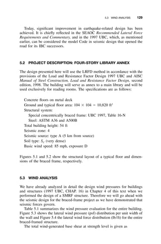 5.3 WIND ANALYSIS 129
Today, signiﬁcant improvement in earthquake-related design has been
achieved. It is chieﬂy reﬂected in the SEAOC Recommended Lateral Force
Requirements and Commentary, and in the 1997 UBC, which, as mentioned
earlier, can be considered the model Code in seismic design that opened the
road for its IBC successors.
5.2 PROJECT DESCRIPTION: FOUR-STORY LIBRARY ANNEX
The design presented here will use the LRFD method in accordance with the
provisions of the Load and Resistance Factor Design 1997 UBC and AISC
Manual of Steel Construction, Load and Resistance Factor Design, second
edition, 1998. The building will serve as annex to a main library and will be
used exclusively for reading rooms. The speciﬁcations are as follows:
Concrete ﬂoors on metal deck
Ground and typical ﬂoor area: 104 ϫ 104 ϭ 10,820 ft2
Structural system:
Special concentrically braced frame: UBC 1997, Table 16-N
Steel: ASTM A36 and A500B
Total building height: 54 ft
Seismic zone: 4
Seismic source: type A (5 km from source)
Soil type: SC (very dense)
Basic wind speed: 85 mph, exposure D
Figures 5.1 and 5.2 show the structural layout of a typical ﬂoor and dimen-
sions of the braced frame, respectively.
5.3 WIND ANALYSIS
We have already analyzed in detail the design wind pressures for buildings
and structures (1997 UBC, CHAP. 16) in Chapter 4 of this text when we
performed the design of a SMRF structure. Therefore we will go ahead with
the seismic design for the braced-frame project as we have demonstrated that
seismic forces govern.
Table 5.1 summarizes the wind pressure evaluation for the entire building.
Figure 5.3 shows the lateral wind pressure (psf) distribution per unit width of
the wall and Figure 5.4 the lateral wind force distribution (lb/ft) for the entire
braced-framed structure.
The total wind-generated base shear at strength level is given as
 