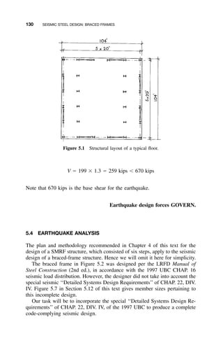 130 SEISMIC STEEL DESIGN: BRACED FRAMES
Figure 5.1 Structural layout of a typical ﬂoor.
V ϭ 199 ϫ 1.3 ϭ 259 kips Ͻ 670 kips
Note that 670 kips is the base shear for the earthquake.
Earthquake design forces GOVERN.
5.4 EARTHQUAKE ANALYSIS
The plan and methodology recommended in Chapter 4 of this text for the
design of a SMRF structure, which consisted of six steps, apply to the seismic
design of a braced-frame structure. Hence we will omit it here for simplicity.
The braced frame in Figure 5.2 was designed per the LRFD Manual of
Steel Construction (2nd ed.), in accordance with the 1997 UBC CHAP. 16
seismic load distribution. However, the designer did not take into account the
special seismic ‘‘Detailed Systems Design Requirements’’ of CHAP. 22, DIV.
IV. Figure 5.7 in Section 5.12 of this text gives member sizes pertaining to
this incomplete design.
Our task will be to incorporate the special ‘‘Detailed Systems Design Re-
quirements’’ of CHAP. 22, DIV. IV, of the 1997 UBC to produce a complete
code-complying seismic design.
 