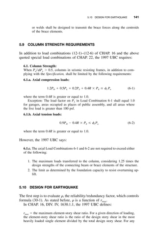 5.10 DESIGN FOR EARTHQUAKE 141
or welds shall be designed to transmit the brace forces along the centroids
of the brace elements.
5.9 COLUMN STRENGTH REQUIREMENTS
In addition to load combinations (12-1)–(12-6) of CHAP. 16 and the above
quoted special load combinations of CHAP. 22, the 1997 UBC requires:
6.1. Column Strength:
When Pu /␾Pn Ͼ 0.5, columns in seismic resisting frames, in addition to com-
plying with the Speciﬁcation, shall be limited by the following requirements:
6.1.a. Axial compression loads:
1.2P ϩ 0.5P ϩ 0.2P ϩ 0.4R ϫ P Յ ␾ P (6-1)D L S E c n
where the term 0.4R is greater or equal to 1.0.
Exception: The load factor on PL in Load Combination 6-1 shall equal 1.0
for garages, areas occupied as places of public assembly, and all areas where
the live load is greater than 100 psf.
6.1.b. Axial tension loads:
0.9P Ϫ 0.4R ϫ P Յ ␾ P (6-2)D E t n
where the term 0.4R is greater or equal to 1.0.
However, the 1997 UBC says:
6.1.c. The axial Load Combinations 6-1 and 6-2 are not required to exceed either
of the following:
1. The maximum loads transferred to the column, considering 1.25 times the
design strengths of the connecting beam or brace elements of the structure.
2. The limit as determined by the foundation capacity to resist overturning up-
lift.
5.10 DESIGN FOR EARTHQUAKE
The ﬁrst step is to evaluate ␳, the reliability/redundancy factor, which controls
formula (30-1). As stated before, ␳ is a function of rmax.
In CHAP. 16, DIV. IV, 1630.1.1, the 1997 UBC deﬁnes:
rmax ϭ the maximum element-story shear ratio. For a given direction of loading,
the element-story shear ratio is the ratio of the design story shear in the most
heavily loaded single element divided by the total design story shear. For any
 