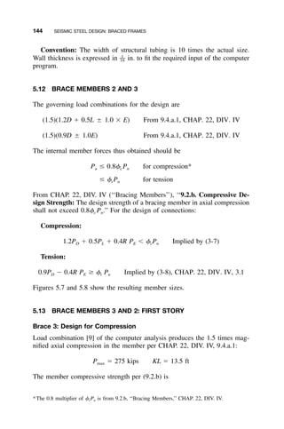 144 SEISMIC STEEL DESIGN: BRACED FRAMES
Convention: The width of structural tubing is 10 times the actual size.
Wall thickness is expressed in in. to ﬁt the required input of the computer1
––16
program.
5.12 BRACE MEMBERS 2 AND 3
The governing load combinations for the design are
(1.5)(1.2D ϩ 0.5L ‫ע‬ 1.0 ϫ E) From 9.4.a.1, CHAP. 22, DIV. IV
(1.5)(0.9D ‫ע‬ 1.0E) From 9.4.a.1, CHAP. 22, DIV. IV
The internal member forces thus obtained should be
P Յ 0.8␾ P for compression*u c n
Յ ␾ P for tensiont n
From CHAP. 22, DIV. IV (‘‘Bracing Members’’), ‘‘9.2.b. Compressive De-
sign Strength: The design strength of a bracing member in axial compression
shall not exceed 0.8␾c Pn.’’ For the design of connections:
Compression:
1.2P ϩ 0.5P ϩ 0.4R P Ͻ ␾ P Implied by (3-7)D L E c n
Tension:
0.9P Ϫ 0.4R P Ն ␾ P Implied by (3-8), CHAP. 22, DIV. IV, 3.1D E t n
Figures 5.7 and 5.8 show the resulting member sizes.
5.13 BRACE MEMBERS 3 AND 2: FIRST STORY
Brace 3: Design for Compression
Load combination [9] of the computer analysis produces the 1.5 times mag-
niﬁed axial compression in the member per CHAP. 22, DIV. IV, 9.4.a.1:
P ϭ 275 kips KL ϭ 13.5 ftmax
The member compressive strength per (9.2.b) is
*The 0.8 multiplier of ␾cPn is from 9.2.b, ‘‘Bracing Members,’’ CHAP. 22, DIV. IV.
 