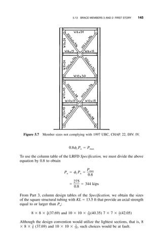 5.13 BRACE MEMBERS 3 AND 2: FIRST STORY 145
Figure 5.7 Member sizes not complying with 1997 UBC, CHAP. 22, DIV. IV.
0.8␾ P ϭ Pc n max
To use the column table of the LRFD Speciﬁcation, we must divide the above
equation by 0.8 to obtain
Pmax
P ϭ ␾ P ϭu c n
0.8
275
ϭ ϭ 344 kips
0.8
From Part 3, column design tables of the Speciﬁcation, we obtain the sizes
of the square structural tubing with KL ϭ 13.5 ft that provide an axial strength
equal to or larger than Pu:
3 5 1
– –– –8 ϫ 8 ϫ (37.69) and 10 ϫ 10 ϫ (40.35) 7 ϫ 7 ϫ (42.05)8 16 2
Although the design convention would utilize the lightest sections, that is, 8
ϫ 8 ϫ (37.69) and 10 ϫ 10 ϫ such choices would be at fault.3 5
– ––,8 16
 