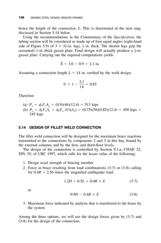 148 SEISMIC STEEL DESIGN: BRACED FRAMES
hence the length of the connection, L. This is determined in the next step,
discussed in Section 5.14 below.
Using the recommendations in the Commentary of the Speciﬁcation, the
tubing section will be considered as made up of four equal angles (right-hand
side of Figure 5.9) of 3 ϫ 3 -in. legs, in. thick. The shorter legs grip the1 1
– –2 2
(assumed) 1-in.-thick gusset plate. Final design will actually produce a -in.3
–4
gusset plate. Carrying out the required computations yields
X ϭ 3.0 Ϫ 0.9 ϭ 2.1 in.
Assuming a connection length L ϭ 14 in. veriﬁed by the weld design,
2.1
U ϭ 1 Ϫ ϭ 0.85
14
Therefore
(a) Pu ϭ ␾t Fy Ag ϭ (0.9)(46)(12.4) ϭ 513 kips
(b) Pu ϭ ␾t Fu Ae ϭ ␾t Fu (U)(An) ϭ (0.75)(58)(0.85)(12.4) ϭ 458 kips Ͼ
245 kips
5.14 DESIGN OF FILLET WELD CONNECTION
The ﬁllet weld connection will be designed for the maximum brace reactions
transmitted to the connections by components 2 and 3 in this bay, bound by
the external columns and by the ﬁrst- and third-ﬂoor levels.
The design of the connection is controlled by Section 9.3.a, CHAP. 22,
DIV. IV, of UBC 1997, which calls for the lesser value of the following:
1. Design axial strength of bracing member
2. Force in brace resulting from load combinations (3-7) or (3-8) calling
for 0.4R ϭ 2.56 times the magniﬁed earthquake load:
1.2D ϩ 0.5L ϩ 0.4R ϫ E (3-7)
or
0.9D Ϫ 0.4R ϫ E (3-8)
3. Maximum force indicated by analysis that is transferred to the brace by
the system
Among the three options, we will use the design forces given by (3-7) and
(3-8) for the design of the connection.
 