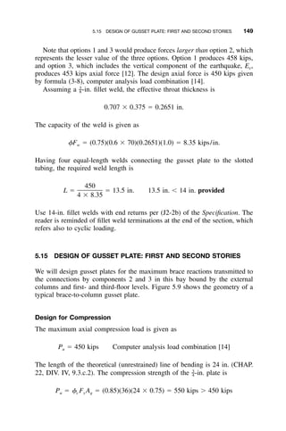 5.15 DESIGN OF GUSSET PLATE: FIRST AND SECOND STORIES 149
Note that options 1 and 3 would produce forces larger than option 2, which
represents the lesser value of the three options. Option 1 produces 458 kips,
and option 3, which includes the vertical component of the earthquake, Ev,
produces 453 kips axial force [12]. The design axial force is 450 kips given
by formula (3-8), computer analysis load combination [14].
Assuming a -in. ﬁllet weld, the effective throat thickness is3
–8
0.707 ϫ 0.375 ϭ 0.2651 in.
The capacity of the weld is given as
␾F ϭ (0.75)(0.6 ϫ 70)(0.2651)(1.0) ϭ 8.35 kips/in.w
Having four equal-length welds connecting the gusset plate to the slotted
tubing, the required weld length is
450
L ϭ ϭ 13.5 in. 13.5 in. Ͻ 14 in. provided
4 ϫ 8.35
Use 14-in. ﬁllet welds with end returns per (J2-2b) of the Speciﬁcation. The
reader is reminded of ﬁllet weld terminations at the end of the section, which
refers also to cyclic loading.
5.15 DESIGN OF GUSSET PLATE: FIRST AND SECOND STORIES
We will design gusset plates for the maximum brace reactions transmitted to
the connections by components 2 and 3 in this bay bound by the external
columns and ﬁrst- and third-ﬂoor levels. Figure 5.9 shows the geometry of a
typical brace-to-column gusset plate.
Design for Compression
The maximum axial compression load is given as
P ϭ 450 kips Computer analysis load combination [14]u
The length of the theoretical (unrestrained) line of bending is 24 in. (CHAP.
22, DIV. IV, 9.3.c.2). The compression strength of the -in. plate is3
–4
P ϭ ␾ F A ϭ (0.85)(36)(24 ϫ 0.75) ϭ 550 kips Ͼ 450 kipsu c y g
 