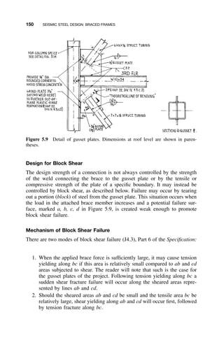 150 SEISMIC STEEL DESIGN: BRACED FRAMES
Figure 5.9 Detail of gusset plates. Dimensions at roof level are shown in paren-
theses.
Design for Block Shear
The design strength of a connection is not always controlled by the strength
of the weld connecting the brace to the gusset plate or by the tensile or
compressive strength of the plate of a speciﬁc boundary. It may instead be
controlled by block shear, as described below. Failure may occur by tearing
out a portion (block) of steel from the gusset plate. This situation occurs when
the load in the attached brace member increases and a potential failure sur-
face, marked a, b, c, d in Figure 5.9, is created weak enough to promote
block shear failure.
Mechanism of Block Shear Failure
There are two modes of block shear failure (J4.3), Part 6 of the Speciﬁcation:
1. When the applied brace force is sufﬁciently large, it may cause tension
yielding along bc if this area is relatively small compared to ab and cd
areas subjected to shear. The reader will note that such is the case for
the gusset plates of the project. Following tension yielding along bc a
sudden shear fracture failure will occur along the sheared areas repre-
sented by lines ab and cd.
2. Should the sheared areas ab and cd be small and the tensile area bc be
relatively large, shear yielding along ab and cd will occur ﬁrst, followed
by tension fracture along bc.
 