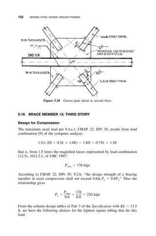 152 SEISMIC STEEL DESIGN: BRACED FRAMES
Figure 5.10 Gusset plate detail at second ﬂoor.
5.16 BRACE MEMBER 13: THIRD STORY
Design for Compression
The maximum axial load per 9.4.a.1, CHAP. 22, DIV. IV, results from load
combination [9] of the computer analysis:
1.5(1.2D ϩ 0.5L ϩ 1.0E) ϭ 1.8D ϩ 0.75L ϩ 1.5E
that is, from 1.5 times the magniﬁed forces represented by load combination
(12-5), 1612.2.1, of UBC 1997:
P ϭ 176 kipsmax
According to CHAP. 22, DIV. IV, 9.2.b, ‘‘the design strength of a bracing
member in axial compression shall not exceed 0.8␾c Pn ϭ 0.8Pu.’’ Thus the
relationship gives
P 176max
P ϭ ϭ ϭ 220 kipsu
0.8 0.8
From the column design tables of Part 3 of the Speciﬁcation with KL ϭ 13.5
ft, we have the following choices for the lightest square tubing that ﬁts this
load:
 