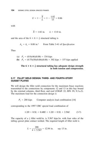 154 SEISMIC STEEL DESIGN: BRACED FRAMES
X 1.82
U ϭ 1 Ϫ ϭ 1 Ϫ ϭ 0.86
L 13
with
X ϭ 1.82 in. L ϭ 13.0 in.
and the area of the 6 ϫ 6 ϫ structural tubing is3
–8
2
A ϭ A ϭ 8.08 in. From Table 3-41 of Speciﬁcationg e
Thus
(a) P ϭ (0.9)(46)(8.08) ϭ 334 kipsu
(b) P ϭ (0.75)(58)(0.86)(8.08) ϭ 302 kips Ͼ 157 kips appliedu
The 6 ؋ 6 ؋ structural tubing has adequate design strength3
–8
in both tension and compression.
5.17 FILLET WELD DESIGN: THIRD- AND FOURTH-STORY
GUSSET PLATES
We will design the ﬁllet weld connection for the maximum brace reactions
transmitted to the connections by components 12 and 13 in this bay bound
by the external columns, third ﬂoor, and roof (CHAP. 22, DIV. IV, 9.3.a.2).
The maximum load for the connection design is
P ϭ 288 kips Computer analysis load combination [14]u
corresponding to the 1997 UBC special load combination of
1.2D ϩ 0.5L ϩ 0.4RE ϭ 1.2D ϩ 0.5L ϩ 2.56E (3-7)
The capacity of a ﬁllet weld/in. is 5.567 kips/in. with four sides of the1
–4
tubing–gusset plate contact welded. The required length of ﬁllet weld is
288
L ϭ ϭ 12.94 in. say 13 in.
4 ϫ 5.567
 