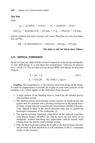 156 SEISMIC STEEL DESIGN: BRACED FRAMES
The Test
With
2 2
A ϭ 2(13)(0.5) ϭ 13.0 in. A ϭ (6.0)(0.5) ϭ 3.0 in.nv nt
0.6F A ϭ (0.6)(58)(13.0) ϭ 452 kips Ͼ F A ϭ (58)(3.0) ϭ 174 kipsu nv u nt
tension yielding and shear fracture will occur. Therefore we must use Equa-
tion (J4-3b):
␾R ϭ 0.75[(0.6)(58)(13) ϩ (36)(3.0)] ϭ 420 kips Ͼ 275 kipsn
The plate is safe for block-shear failure.
5.19 VERTICAL COMPONENT
So far we have not addressed the vertical component of the design earthquake,
Ev. For ASD design, Ev is not taken into consideration ‘‘and may be taken as
zero’’ (1630.1.1). Not so when you are doing LRFD steel design. In that basic
formula
E ϭ ␳E ϩ E (30-1)h v
E ϭ 0.5C ID Per 1630.1.1, item 4v a
Caution. The component Ev is the tributary dead load acting on the frame.
It would be inappropriate to include the weight of some other portions of the
building in Ev, which applies to the individual frame because:
1. A large portion of the building mass is carried by the internal gravity
load-resisting system.
2. The internal gravity load-resisting system consists of simple beams and
girders that are attached with a pivoting mechanism to the lateral-force-
resisting system [special concentrically braced frams (SCBFs)] that pro-
vides support to them in the lateral direction only, that is, against the
horizontal component of the earthquake, Eh.
3. The gravity-resisting structural components on the [special concentri-
cally braced frames (SCBFs)] are free to move up and down in an
earthquake without absorbing any appreciable vertical inertial loads
coming from the gravity load-resisting system.
4. Only the dead load representing the weight of the braced frame structure
and portions of ﬂoor attached to it will contribute to the Ev component
acting on the structure.
 