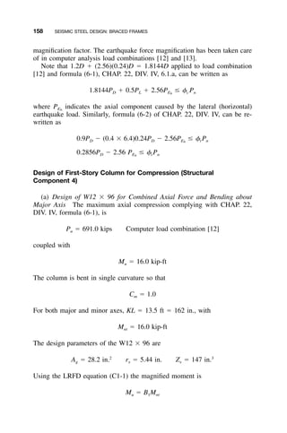 158 SEISMIC STEEL DESIGN: BRACED FRAMES
magniﬁcation factor. The earthquake force magniﬁcation has been taken care
of in computer analysis load combinations [12] and [13].
Note that 1.2D ϩ (2.56)(0.24)D ϭ 1.8144D applied to load combination
[12] and formula (6-1), CHAP. 22, DIV. IV, 6.1.a, can be written as
1.8144P ϩ 0.5P ϩ 2.56P Յ ␾ PD L E c nh
where indicates the axial component caused by the lateral (horizontal)PEh
earthquake load. Similarly, formula (6-2) of CHAP. 22, DIV. IV, can be re-
written as
0.9P Ϫ (0.4 ϫ 6.4)0.24P Ϫ 2.56P Յ ␾ PD D E t nh
0.2856P Ϫ 2.56 P Յ ␾ PD E t nh
Design of First-Story Column for Compression (Structural
Component 4)
(a) Design of W12 ϫ 96 for Combined Axial Force and Bending about
Major Axis The maximum axial compression complying with CHAP. 22,
DIV. IV, formula (6-1), is
P ϭ 691.0 kips Computer load combination [12]u
coupled with
M ϭ 16.0 kip-ftu
The column is bent in single curvature so that
C ϭ 1.0m
For both major and minor axes, KL ϭ 13.5 ft ϭ 162 in., with
M ϭ 16.0 kip-ftnt
The design parameters of the W12 ϫ 96 are
2 3
A ϭ 28.2 in. r ϭ 5.44 in. Z ϭ 147 in.g x x
Using the LRFD equation (C1-1) the magniﬁed moment is
M ϭ B Mu 1 nt
 