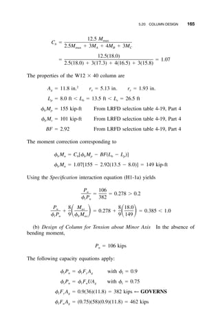 5.20 COLUMN DESIGN 165
12.5 Mmax
C ϭb
2.5M ϩ 3M ϩ 4M ϩ 3Mmax A B C
12.5(18.0)
ϭ ϭ 1.07
2.5(18.0) ϩ 3(17.3) ϩ 4(16.5) ϩ 3(15.8)
The properties of the W12 ϫ 40 column are
2
A ϭ 11.8 in. r ϭ 5.13 in. r ϭ 1.93 in.g x y
L ϭ 8.0 ft Ͻ L ϭ 13.5 ft Ͻ L ϭ 26.5 ftp b r
␾ M ϭ 155 kip-ft From LRFD selection table 4-19, Part 4b p
␾ M ϭ 101 kip-ft From LRFD selection table 4-19, Part 4b r
BF ϭ 2.92 From LRFD selection table 4-19, Part 4
The moment correction corresponding to
␾ M ϭ C [␾ M Ϫ BF(L Ϫ L )]b n b b p b p
␾ M ϭ 1.07[155 Ϫ 2.92(13.5 Ϫ 8.0)] ϭ 149 kip-ftb n
Using the Speciﬁcation interaction equation (H1-1a) yields
P 106u
ϭ ϭ 0.278 Ͼ 0.2
␾ P 382t n
P 8 M 8 18.0u ux
ϩ ϭ 0.278 ϩ ϭ 0.385 Ͻ 1.0ͩ ͪ ͩ ͪ␾ P 9 ␾ M 9 149t n b nx
(b) Design of Column for Tension about Minor Axis In the absence of
bending moment,
P ϭ 106 kipsu
The following capacity equations apply:
␾ P ϭ ␾ F A with ␾ ϭ 0.9t n t y g t
␾ P ϭ ␾ F UA with ␾ ϭ 0.75t n t u g t
␾ F A ϭ 0.9(36)(11.8) ϭ 382 kips ← GOVERNSt y g
␾ F A ϭ (0.75)(58)(0.9)(11.8) ϭ 462 kipst u g
 