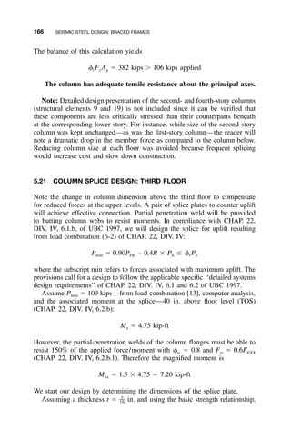 166 SEISMIC STEEL DESIGN: BRACED FRAMES
The balance of this calculation yields
␾ F A ϭ 382 kips Ͼ 106 kips appliedt y g
The column has adequate tensile resistance about the principal axes.
Note: Detailed design presentation of the second- and fourth-story columns
(structural elements 9 and 19) is not included since it can be veriﬁed that
these components are less critically stressed than their counterparts beneath
at the corresponding lower story. For instance, while size of the second-story
column was kept unchanged—as was the ﬁrst-story column—the reader will
note a dramatic drop in the member force as compared to the column below.
Reducing column size at each ﬂoor was avoided because frequent splicing
would increase cost and slow down construction.
5.21 COLUMN SPLICE DESIGN: THIRD FLOOR
Note the change in column dimension above the third ﬂoor to compensate
for reduced forces at the upper levels. A pair of splice plates to counter uplift
will achieve effective connection. Partial penetration weld will be provided
to butting column webs to resist moments. In compliance with CHAP. 22,
DIV. IV, 6.1.b, of UBC 1997, we will design the splice for uplift resulting
from load combination (6-2) of CHAP. 22, DIV. IV:
P ϭ 0.90P – 0.4R ϫ P Յ ␾ Pmin DL E t n
where the subscript min refers to forces associated with maximum uplift. The
provisions call for a design to follow the applicable speciﬁc ‘‘detailed systems
design requirements’’ of CHAP. 22, DIV. IV, 6.1 and 6.2 of UBC 1997.
Assume Pmin ϭ 109 kips—from load combination [13], computer analysis,
and the associated moment at the splice—40 in. above ﬂoor level (TOS)
(CHAP. 22, DIV. IV, 6.2.b):
M ϭ 4.75 kip-ftx
However, the partial-penetration welds of the column ﬂanges must be able to
resist 150% of the applied force/moment with ␾w ϭ 0.8 and Fw ϭ 0.6FEXX
(CHAP. 22, DIV. IV, 6.2.b.1). Therefore the magniﬁed moment is
M ϭ 1.5 ϫ 4.75 ϭ 7.20 kip-ftux
We start our design by determining the dimensions of the splice plate.
Assuming a thickness t ϭ in. and using the basic strength relationship,3
––16
 