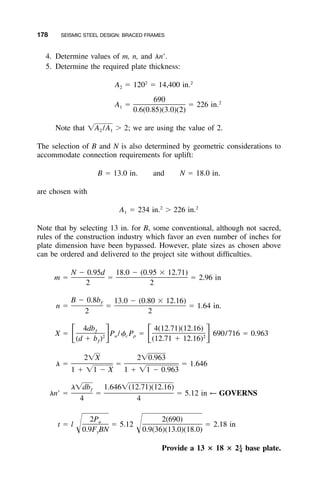 178 SEISMIC STEEL DESIGN: BRACED FRAMES
4. Determine values of m, n, and ␭nЈ.
5. Determine the required plate thickness:
2 2
A ϭ 120 ϭ 14,400 in.2
690 2
A ϭ ϭ 226 in.1
0.6(0.85)(3.0)(2)
Note that Ͼ 2; we are using the value of 2.͙A /A2 1
The selection of B and N is also determined by geometric considerations to
accommodate connection requirements for uplift:
B ϭ 13.0 in. and N ϭ 18.0 in.
are chosen with
2 2
A ϭ 234 in. Ͼ 226 in.1
Note that by selecting 13 in. for B, some conventional, although not sacred,
rules of the construction industry which favor an even number of inches for
plate dimension have been bypassed. However, plate sizes as chosen above
can be ordered and delivered to the project site without difﬁculties.
N Ϫ 0.95d 18.0 Ϫ (0.95 ϫ 12.71)
m ϭ ϭ ϭ 2.96 in
2 2
B Ϫ 0.8b 13.0 Ϫ (0.80 ϫ 12.16)ƒ
n ϭ ϭ ϭ 1.64 in.
2 2
4db 4(12.71)(12.16)ƒ
X ϭ P /␾ P ϭ 690/716 ϭ 0.963ͫ ͬ ͫ ͬu c p2 2
(d ϩ b ) (12.71 ϩ 12.16)ƒ
2͙X 2͙0.963
␭ ϭ ϭ ϭ 1.646
1 ϩ ͙1 Ϫ X 1 ϩ ͙1 Ϫ 0.963
␭͙db 1.646͙(12.71)(12.16)ƒ
␭nЈ ϭ ϭ ϭ 5.12 in ← GOVERNS
4 4
2P 2(690)u
t ϭ l ϭ 5.12 ϭ 2.18 inΊ Ί0.9F BN 0.9(36)(13.0)(18.0)y
Provide a 13 ؋ 18 ؋ 2 base plate.1
–4
 