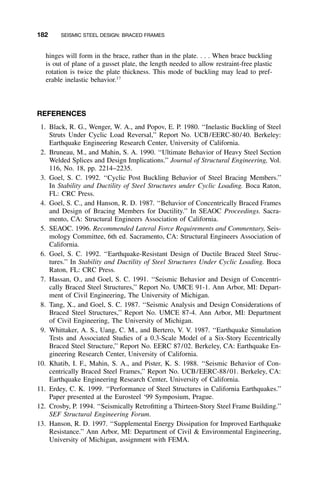 182 SEISMIC STEEL DESIGN: BRACED FRAMES
hinges will form in the brace, rather than in the plate. . . . When brace buckling
is out of plane of a gusset plate, the length needed to allow restraint-free plastic
rotation is twice the plate thickness. This mode of buckling may lead to pref-
erable inelastic behavior.17
REFERENCES
1. Black, R. G., Wenger, W. A., and Popov, E. P. 1980. ‘‘Inelastic Buckling of Steel
Struts Under Cyclic Load Reversal,’’ Report No. UCB/EERC-80/40. Berkeley:
Earthquake Engineering Research Center, University of California.
2. Bruneau, M., and Mahin, S. A. 1990. ‘‘Ultimate Behavior of Heavy Steel Section
Welded Splices and Design Implications.’’ Journal of Structural Engineering, Vol.
116, No. 18, pp. 2214–2235.
3. Goel, S. C. 1992. ‘‘Cyclic Post Buckling Behavior of Steel Bracing Members.’’
In Stability and Ductility of Steel Structures under Cyclic Loading. Boca Raton,
FL: CRC Press.
4. Goel, S. C., and Hanson, R. D. 1987. ‘‘Behavior of Concentrically Braced Frames
and Design of Bracing Members for Ductility.’’ In SEAOC Proceedings. Sacra-
mento, CA: Structural Engineers Association of California.
5. SEAOC. 1996. Recommended Lateral Force Requirements and Commentary, Seis-
mology Committee, 6th ed. Sacramento, CA: Structural Engineers Association of
California.
6. Goel, S. C. 1992. ‘‘Earthquake-Resistant Design of Ductile Braced Steel Struc-
tures.’’ In Stability and Ductility of Steel Structures Under Cyclic Loading. Boca
Raton, FL: CRC Press.
7. Hassan, O., and Goel, S. C. 1991. ‘‘Seismic Behavior and Design of Concentri-
cally Braced Steel Structures,’’ Report No. UMCE 91-1. Ann Arbor, MI: Depart-
ment of Civil Engineering, The University of Michigan.
8. Tang, X., and Goel, S. C. 1987. ‘‘Seismic Analysis and Design Considerations of
Braced Steel Structures,’’ Report No. UMCE 87-4. Ann Arbor, MI: Department
of Civil Engineering, The University of Michigan.
9. Whittaker, A. S., Uang, C. M., and Bertero, V. V. 1987. ‘‘Earthquake Simulation
Tests and Associated Studies of a 0.3-Scale Model of a Six-Story Eccentrically
Braced Steel Structure,’’ Report No. EERC 87/02. Berkeley, CA: Earthquake En-
gineering Research Center, University of California.
10. Khatib, I. F., Mahin, S. A., and Pister, K. S. 1988. ‘‘Seismic Behavior of Con-
centrically Braced Steel Frames,’’ Report No. UCB/EERC-88/01. Berkeley, CA:
Earthquake Engineering Research Center, University of California.
11. Erdey, C. K. 1999. ‘‘Performance of Steel Structures in California Earthquakes.’’
Paper presented at the Eurosteel ‘99 Symposium, Prague.
12. Crosby, P. 1994. ‘‘Seismically Retroﬁtting a Thirteen-Story Steel Frame Building.’’
SEF Structural Engineering Forum.
13. Hanson, R. D. 1997. ‘‘Supplemental Energy Dissipation for Improved Earthquake
Resistance.’’ Ann Arbor, MI: Department of Civil & Environmental Engineering,
University of Michigan, assignment with FEMA.
 