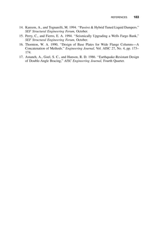 REFERENCES 183
14. Kareem, A., and Tognarelli, M. 1994. ‘‘Passive & Hybrid Tuned Liquid Dampers.’’
SEF Structural Engineering Forum, October.
15. Perry, C., and Fierro, E. A. 1994. ‘‘Seismically Upgrading a Wells Fargo Bank,’’
SEF Structural Engineering Forum, October.
16. Thornton, W. A. 1990, ‘‘Design of Base Plates for Wide Flange Columns—A
Concatenation of Methods.’’ Engineering Journal, Vol. AISC 27, No. 4, pp. 173–
174.
17. Astaneh, A., Goel, S. C., and Hanson, R. D. 1986. ‘‘Earthquake-Resistant Design
of Double-Angle Bracing,’’ AISC Engineering Journal, Fourth Quarter.
 