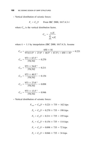 186 IBC SEISMIC DESIGN OF SMRF STRUCTURES
• Vertical distribution of seismic forces:
F ϭ C V From IBC 2000, 1617.4.3-1x vx
where Cvx is the vertical distribution factor,
k
w hx x
C ϭ nvx
k
w h͸ i i
iϭ1
where k ϭ 1.1 by interpolation (IBC 2000, 1617.4.3). Assume
650 ϫ 81
C ϭ ϭ 0.221vR k k k k k
973(13.5 ϩ 27.0 ϩ 40.5 ϩ 67.5 ) ϩ 650 ϫ 81
1.1
973 ϫ 67.5
C ϭ ϭ 0.270v6
370,702
1.1
973 ϫ 54.0
C ϭ ϭ 0.211v5
370,702
1.1
973 ϫ 40.5
C ϭ ϭ 0.154v4
370,702
1.1
973 ϫ 27.0
C ϭ ϭ 0.098v3
370,702
1.1
973 ϫ 13.5
C ϭ ϭ 0.946v2
370,702
• Vertical distribution of seismic forces:
F ϭ C V ϭ 0.221 ϫ 735 ϭ 162 kipsroof vR
F ϭ C V ϭ 0.270 ϫ 735 ϭ 198 kips6 v6
F ϭ C V ϭ 0.211 ϫ 735 ϭ 155 kips5 v5
F ϭ C V ϭ 0.154 ϫ 735 ϭ 114 kips4 v4
F ϭ C V ϭ 0.098 ϫ 735 ϭ 72 kips3 v3
F ϭ C V ϭ 0.046 ϫ 735 ϭ 34 kips2 v2
 