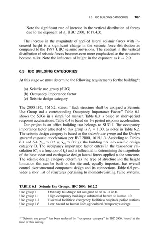 6.3 IBC BUILDING CATEGORIES 187
TABLE 6.1 Seismic Use Groups, IBC 2000, 1612.2
Use group I Ordinary buildings: not assigned to SUG II or III
Use group II High-occupancy buildings: substantial hazard to human life
Use group III Essential facilities: emergency facilities/hospitals, police stations
Use group IV Low hazard to human life: agricultural/temporary/storage
Note the signiﬁcant rate of increase in the vertical distribution of forces
due to the exponent of hx (IBC 2000, 1617.4.3).
The increase in the magnitude of applied lateral seismic forces with in-
creased height is a signiﬁcant change in the seismic force distribution as
compared to the 1997 UBC seismic provisions. The contrast in the vertical
distribution of seismic forces becomes even more emphasized as the structures
become taller. Note the inﬂuence of height in the exponent as k → 2.0.
6.3 IBC BUILDING CATEGORIES
At this stage we must determine the following requirements for the building*:
(a) Seismic use group (SUG)
(b) Occupancy importance factor
(c) Seismic design category
The 2000 IBC, 1616.2, states: ‘‘Each structure shall be assigned a Seismic
Use Group and a corresponding Occupancy Importance Factor.’’ Table 6.1
shows the SUGs in a simpliﬁed manner. Table 6.3 is based on short-period
response accelerations. Table 6.4 is based on 1-s period response acceleration.
Our project is an ofﬁce building that belongs to SUG I. The occupancy
importance factor allocated to this group is IE ϭ 1.00, as noted in Table 6.2.
The seismic design category is based on the seismic use group and the Design
spectral response acceleration per IBC 2000, 1615.1.3. According to Tables
6.3 and 6.4 (SDS Ͼ 0.5 g, SDI Ͼ 0.2 g), the building ﬁts into seismic design
category D. The occupancy importance factor enters in the base-shear cal-
culation (Cs is a function of IE) and is inﬂuential in determining the magnitude
of the base shear and earthquake design lateral forces applied to the structure.
The seismic design category determines the type of structure and the height
limitation that can be built on the site and, equally important, has overall
control over structural component design and its connections. Table 6.5 pro-
vides a short list of structures pertaining to moment-resisting frame systems.
*‘‘Seismic use group’’ has been replaced by ‘‘occupancy category’’ in IBC 2006, issued at the
time of this writing.
 