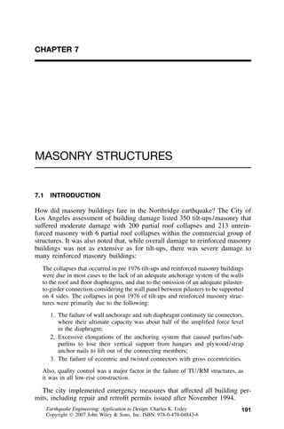 191
CHAPTER 7
MASONRY STRUCTURES
7.1 INTRODUCTION
How did masonry buildings fare in the Northridge earthquake? The City of
Los Angeles assessment of building damage listed 350 tilt-ups/masonry that
suffered moderate damage with 200 partial roof collapses and 213 unrein-
forced masonry with 6 partial roof collapses within the commercial group of
structures. It was also noted that, while overall damage to reinforced masonry
buildings was not as extensive as for tilt-ups, there was severe damage to
many reinforced masonry buildings:
The collapses that occurred in pre 1976 tilt-ups and reinforced masonry buildings
were due in most cases to the lack of an adequate anchorage system of the walls
to the roof and ﬂoor diaphragms, and due to the omission of an adequate pilaster-
to-girder connection considering the wall panel between pilasters to be supported
on 4 sides. The collapses in post 1976 of tilt-ups and reinforced masonry struc-
tures were primarily due to the following:
1. The failure of wall anchorage and sub diaphragm continuity tie connectors,
where their ultimate capacity was about half of the ampliﬁed force level
in the diaphragm;
2. Excessive elongations of the anchoring system that caused purlins/sub-
purlins to lose their vertical support from hangars and plywood/strap
anchor nails to lift out of the connecting members;
3. The failure of eccentric and twisted connectors with gross eccentricities.
Also, quality control was a major factor in the failure of TU/RM structures, as
it was in all low-rise construction.
The city implemented emergency measures that affected all building per-
mits, including repair and retroﬁt permits issued after November 1994.
Earthquake Engineering: Application to Design. Charles K. Erdey
Copyright  2007 John Wiley & Sons, Inc. ISBN: 978-0-470-04843-6
 