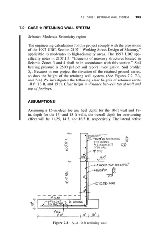7.2 CASE 1: RETAINING WALL SYSTEM 193
Figure 7.2 A–A 10-ft retaining wall.
7.2 CASE 1: RETAINING WALL SYSTEM
Seismic: Moderate Seismicity region
The engineering calculations for this project comply with the provisions
of the 1997 UBC, Section 2107, ‘‘Working Stress Design of Masonry,’’
applicable to moderate- to high-seismicity areas. The 1997 UBC spe-
ciﬁcally notes in 2107.1.3: ‘‘Elements of masonry structures located in
Seismic Zones 3 and 4 shall be in accordance with this section.’’ Soil
bearing pressure is 2500 psf per soil report investigation. Soil proﬁle:
SC. Because in our project the elevation of the retained ground varies,
so does the height of the retaining wall system. (See Figures 7.2, 7.3,
and 7.4.) We investigated the following clear heights of retained earth:
10 ft, 13 ft, and 15 ft. Clear height ϭ distance between top of wall and
top of footings.
ASSUMPTIONS
Assuming a 15-in.-deep toe and heel depth for the 10-ft wall and 18-
in. depth for the 13- and 15-ft walls, the overall depth for overturning
effect will be 11.25, 14.5, and 16.5 ft, respectively. The lateral active
 