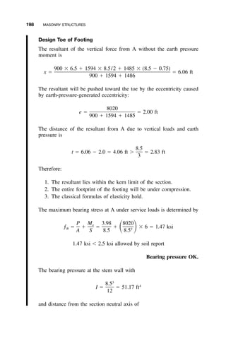 198 MASONRY STRUCTURES
Design Toe of Footing
The resultant of the vertical force from A without the earth pressure
moment is
900 ϫ 6.5 ϩ 1594 ϫ 8.5/2 ϩ 1485 ϫ (8.5 Ϫ 0.75)
x ϭ ϭ 6.06 ft
900 ϩ 1594 ϩ 1486
The resultant will be pushed toward the toe by the eccentricity caused
by earth-pressure-generated eccentricity:
8020
e ϭ ϭ 2.00 ft
900 ϩ 1594 ϩ 1485
The distance of the resultant from A due to vertical loads and earth
pressure is
8.5
t ϭ 6.06 Ϫ 2.0 ϭ 4.06 ft Ͼ ϭ 2.83 ft
3
Therefore:
1. The resultant lies within the kern limit of the section.
2. The entire footprint of the footing will be under compression.
3. The classical formulas of elasticity hold.
The maximum bearing stress at A under service loads is determined by
P M 3.98 8020o
ƒ ϭ ϩ ϭ ϩ ϫ 6 ϭ 1.47 ksiͩ ͪB 2
A S 8.5 8.5
1.47 ksi Ͻ 2.5 ksi allowed by soil report
Bearing pressure OK.
The bearing pressure at the stem wall with
3
8.5 4
I ϭ ϭ 51.17 ft
12
and distance from the section neutral axis of
 