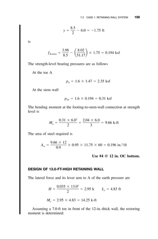 7.2 CASE 1: RETAINING WALL SYSTEM 199
8.5
y ϭ Ϫ 6.0 ϭ Ϫ1.75 ft
2
is
3.98 8.02
ƒ ϭ Ϫ ϫ 1.75 ϭ 0.194 ksfͩ ͪB,stem
8.5 51.17
The strength-level bearing pressures are as follows
At the toe A
p ϭ 1.6 ϫ 1.47 ϭ 2.35 ksfA
At the stem wall
p ϭ 1.6 ϫ 0.194 ϭ 0.31 ksfST
The bending moment at the footing-to-stem-wall connection at strength
level is
2
0.31 ϫ 6.0 2.04 ϫ 6.0
M ϭ ϩ ϭ 9.66 k-ftu
2 3
The area of steel required is
9.66 ϫ 12 2
A ϭ ϫ 0.95 ϫ 11.75 ϫ 60 ϭ 0.196 in. /ftst
0.9
Use #4 @ 12 in. OC bottom.
DESIGN OF 13.0-FT-HIGH RETAINING WALL
The lateral force and its lever arm to A of the earth pressure are
2
0.035 ϫ 13.0
H ϭ ϭ 2.95 k L ϭ 4.83 fte
2
M ϭ 2.95 ϫ 4.83 ϭ 14.25 k-fto
Assuming a 7.0-ft toe in front of the 12-in.-thick wall, the restoring
moment is determined:
 