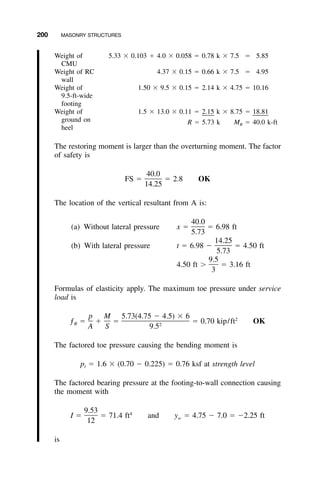 200 MASONRY STRUCTURES
Weight of
CMU
5.33 ϫ 0.103 ϩ 4.0 ϫ 0.058 ϭ 0.78 k ϫ 7.5 ϭ 5.85
Weight of RC
wall
4.37 ϫ 0.15 ϭ 0.66 k ϫ 7.5 ϭ 4.95
Weight of
9.5-ft-wide
footing
1.50 ϫ 9.5 ϫ 0.15 ϭ 2.14 k ϫ 4.75 ϭ 10.16
Weight of
ground on
heel
1.5 ϫ 13.0 ϫ 0.11 ϭ 2.15 k ϫ 8.75 ϭ 18.81
R ϭ 5.73 k MR ϭ 40.0 k-ft
The restoring moment is larger than the overturning moment. The factor
of safety is
40.0
FS ϭ ϭ 2.8 OK
14.25
The location of the vertical resultant from A is:
40.0
(a) Without lateral pressure x ϭ ϭ 6.98 ft
5.73
14.25
(b) With lateral pressure t ϭ 6.98 Ϫ ϭ 4.50 ft
5.73
9.5
4.50 ft Ͼ ϭ 3.16 ft
3
Formulas of elasticity apply. The maximum toe pressure under service
load is
p M 5.73(4.75 Ϫ 4.5) ϫ 6 2
ƒ ϭ ϩ ϭ ϭ 0.70 kip/ft OKB 2
A S 9.5
The factored toe pressure causing the bending moment is
p ϭ 1.6 ϫ (0.70 Ϫ 0.225) ϭ 0.76 ksf at strength levelt
The factored bearing pressure at the footing-to-wall connection causing
the moment with
9.53 4
I ϭ ϭ 71.4 ft and y ϭ 4.75 Ϫ 7.0 ϭ Ϫ2.25 ftw
12
is
 