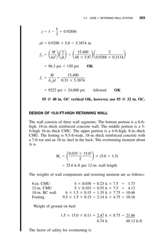 7.2 CASE 1: RETAINING WALL SYSTEM 203
k
j ϭ 1 Ϫ ϭ 0.92886
3
jd ϭ 0.9288 ϫ 5.8 ϭ 5.3874 in.
M 2 15,400 2
ƒ ϭ ϭͩ ͪͩ ͪ ͩ ͪͩ ͪb 2 2
bd jk 48 ϫ 5.8 0.9288 ϫ 0.2134
ϭ 96.3 psi Ͻ 150 psi OK
M 15,400
ƒ ϭ ϭs
A jd 0.31 ϫ 5.3874s
ϭ 9222 psi Ͻ 24,000 psi Allowed OK
#5 @ 48 in. OC vertical OK, however, use #5 @ 32 in. OC.
DESIGN OF 15.0-FT-HIGH RETAINING WALL
The wall consists of three wall segments: The bottom portion is a 6-ft-
high, 18-in.-thick reinforced concrete wall. The middle portion is a 5-
ft-high 16-in.-thick CMU. The upper portion is a 4-ft-high, 8-in.-thick
CMU. The footing is 9.5-ft-wide, 18-in.-thick reinforced concrete with
a 7-ft toe and an 18-in. heel in the back. The overturning moment about
A is
2
0.035 ϫ 15.0
M ϭ ϫ (5.0 ϩ 1.5)ͩ ͪo
2
ϭ 25.6 k-ft per 12-in. wall length.
The weights of wall components and restoring moment are as follows:
8-in. CMU 4 ϫ 0.058 ϭ 0.23 k ϫ 7.5 ϭ 1.73
12-in. CMU 5 ϫ 0.103 ϭ 0.55 k ϫ 7.5 ϭ 4.12
18-in. RC wall 6 ϫ 1.5 ϫ 0.15 ϭ 1.35 k ϫ 7.75 ϭ 10.46
Footing 9.5 ϫ 1.5 ϫ 0.15 ϭ 2.14 k ϫ 4.75 ϭ 10.16
Weight of ground on heel
1.5 ϫ 15.0 ϫ 0.11 ϭ 2.47 k ϫ 8.75 ϭ 21.66
6.74 k 48.13 k-ft
The factor of safety for overturning is
 