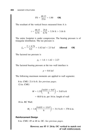 204 MASONRY STRUCTURES
48.13
FS ϭ ϭ 1.90 OK
25.6
The resultant of the vertical forces measured from A is
48.13 25.6
t ϭ Ϫ ϭ 3.34 ft Ͼ 3.16 ft
6.74 6.74
The entire footprint is under compression. The bearing pressure is of
triangular distribution. The toe pressure is
2 ϫ 6.74
ƒ ϭ ϭ 1.42 ksf Ͻ 2.5 ksf Allowed OKB
9.5
The factored toe pressure is
p ϭ 1.6 ϫ 1.42 ϭ 2.27T
The factored bearing pressure at the toe–wall interface is
p ϭ 0.6 ksf
The following maximum moments are applied to wall segments:
8-in. CMU: 21.4 k-ft. See previous pages.
12-in. CMU:
3
0.035 ϫ 9.0
M ϭ 1.33 ϭ 5.65 k-ftͩ ͪ6
ϭ 68.0 k-in. per 16-in. length of wall
18-in. RC Wall:
3
0.035 ϫ 15.0
M ϭ 1.6 ϭ 31.5 k-ft ϭ 378 k-in.ͩ ͪu
6
Reinforcement Design
8-in. CMU: #5 at 48 in. OC. See previous pages.
However, use #5 @ 24-in. OC vertical to match rest
of wall reinforcement.
 