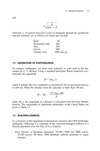 1.5 BUILDING DAMAGE 7
and
E
vsΊ2␳(1 ϩ ␴)
Velocities vs of typical transverse waves to propagate through the ground for
selected materials are as follows (in meters per second):
Sand 60
Reclaimed sand 100
Clay 250
Gravel 600
Tertiary rock 1000 and up
1.4 MAGNITUDE OF EARTHQUAKES
To compare earthquakes, we need some yardstick or scale such as the one
created by C. F. Richter. Using a standard horizontal Wood–Anderson seis-
mograph, the magnitude
M ϭ log A10
where A denotes the trace amplitude in micrometers for an epicentral distance
of 100 km. When the distance from the epicenter is other than 100 km,
1.73 log 10010
M ϭ M Ϫ⌬
⌬
where M⌬ is the magnitude at a distance ⌬ calculated from the basic Richter
formula. The magnitudes of signiﬁcant earthquakes in the United States are
given in Table 1.1.
1.5 BUILDING DAMAGE
As a measure of the magnitude of destruction caused by the 1994 Northridge
earthquake, following is a summary of the structural damaged suffered in a
densely populated area, the City of Los Angeles:
Total Number of Buildings Damaged 93,200 (1900 red, 8800 yellow,
82,500 green). Of these, 3000 buildings suffered moderate to major
damage.
 