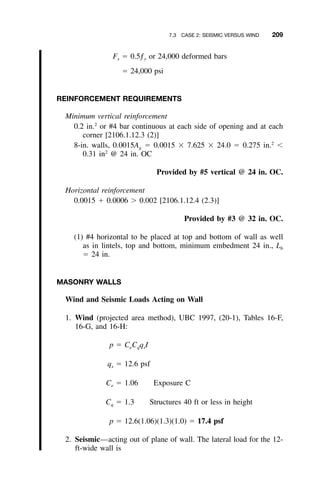 7.3 CASE 2: SEISMIC VERSUS WIND 209
F ϭ 0.5ƒ or 24,000 deformed barss y
ϭ 24,000 psi
REINFORCEMENT REQUIREMENTS
Minimum vertical reinforcement
0.2 in.2
or #4 bar continuous at each side of opening and at each
corner [2106.1.12.3 (2)]
8-in. walls, 0.0015Ag ϭ 0.0015 ϫ 7.625 ϫ 24.0 ϭ 0.275 in.2
Ͻ
0.31 in2
@ 24 in. OC
Provided by #5 vertical @ 24 in. OC.
Horizontal reinforcement
0.0015 ϩ 0.0006 Ͼ 0.002 [2106.1.12.4 (2.3)]
Provided by #3 @ 32 in. OC.
(1) #4 horizontal to be placed at top and bottom of wall as well
as in lintels, top and bottom, minimum embedment 24 in., Lb
ϭ 24 in.
MASONRY WALLS
Wind and Seismic Loads Acting on Wall
1. Wind (projected area method), UBC 1997, (20-1), Tables 16-F,
16-G, and 16-H:
p ϭ C C q Ie q s
q ϭ 12.6 psfs
C ϭ 1.06 Exposure Ce
C ϭ 1.3 Structures 40 ft or less in heightq
p ϭ 12.6(1.06)(1.3)(1.0) ϭ 17.4 psf
2. Seismic—acting out of plane of wall. The lateral load for the 12-
ft-wide wall is
 