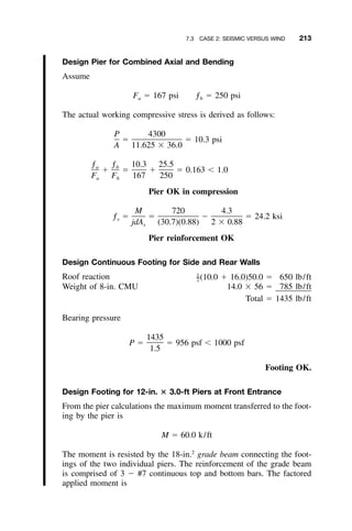 7.3 CASE 2: SEISMIC VERSUS WIND 213
Design Pier for Combined Axial and Bending
Assume
F ϭ 167 psi ƒ ϭ 250 psia b
The actual working compressive stress is derived as follows:
P 4300
ϭ ϭ 10.3 psi
A 11.625 ϫ 36.0
ƒ ƒ 10.3 25.5a b
ϩ ϭ ϩ ϭ 0.163 Ͻ 1.0
F F 167 250a b
Pier OK in compression
M 720 4.3
ƒ ϭ ϭ Ϫ ϭ 24.2 ksis
jdA (30.7)(0.88) 2 ϫ 0.88s
Pier reinforcement OK
Design Continuous Footing for Side and Rear Walls
Roof reaction (10.0 ϩ 16.0)50.0 ϭ 650 lb/ft1
–2
Weight of 8-in. CMU 14.0 ϫ 56 ϭ 785 lb/ft
Total ϭ 1435 lb/ft
Bearing pressure
1435
P ϭ ϭ 956 psf Ͻ 1000 psf
1.5
Footing OK.
Design Footing for 12-in. ؋ 3.0-ft Piers at Front Entrance
From the pier calculations the maximum moment transferred to the foot-
ing by the pier is
M ϭ 60.0 k/ft
The moment is resisted by the 18-in.2
grade beam connecting the foot-
ings of the two individual piers. The reinforcement of the grade beam
is comprised of 3 Ϫ #7 continuous top and bottom bars. The factored
applied moment is
 