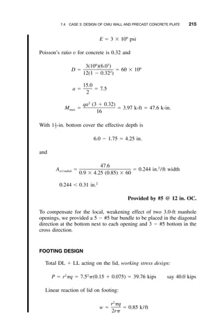 7.4 CASE 3: DESIGN OF CMU WALL AND PRECAST CONCRETE PLATE 215
6
E ϭ 3 ϫ 10 psi
Poisson’s ratio v for concrete is 0.32 and
6 3
3(10 )(6.0 ) 6
D ϭ ϭ 60 ϫ 102
12(1 Ϫ 0.32 )
15.0
a ϭ ϭ 7.5
2
2
qa (3 ϩ 0.32)
M ϭ ϭ 3.97 k-ft ϭ 47.6 k-in.max
16
With 1 -in. bottom cover the effective depth is1
–2
6.0 Ϫ 1.75 ϭ 4.25 in.
and
47.6 2
A ϭ ϭ 0.244 in. /ft widthst / radial
0.9 ϫ 4.25 (0.85) ϫ 60
2
0.244 Ͻ 0.31 in.
Provided by #5 @ 12 in. OC.
To compensate for the local, weakening effect of two 3.0-ft manhole
openings, we provided a 5 Ϫ #5 bar bundle to be placed in the diagonal
direction at the bottom next to each opening and 3 Ϫ #5 bottom in the
cross direction.
FOOTING DESIGN
Total DL ϩ LL acting on the lid, working stress design:
2 2
P ϭ r ␲q ϭ 7.5 ␲(0.15 ϩ 0.075) ϭ 39.76 kips say 40.0 kips
Linear reaction of lid on footing:
2
r ␲q
w ϭ ϭ 0.85 k/ft
2r␲
 