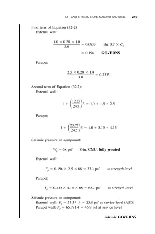 7.5 CASE 4: RETAIL STORE, MASONRY AND STEEL 219
First term of Equation (32-2):
External wall:
1.0 ϫ 0.28 ϫ 1.0
ϭ 0.0933 But 0.7 ϫ Ca
3.0
ϭ 0.196 GOVERNS
Parapet:
2.5 ϫ 0.28 ϫ 1.0
ϭ 0.2333
3.0
Second term of Equation (32-2):
External wall:
12.25
1 ϩ 3 ϭ 1.0 ϩ 1.5 ϭ 2.5ͩ ͪ24.5
Parapet:
25.75
1 ϩ 3 ϭ 1.0 ϩ 3.15 ϭ 4.15ͩ ͪ24.5
Seismic pressure on component:
W ϭ 68 psf 8-in. CMU, fully groutedp
External wall:
F ϭ 0.196 ϫ 2.5 ϫ 68 ϭ 33.3 psf at strength levelp
Parapet:
F ϭ 0.233 ϫ 4.15 ϫ 68 ϭ 65.7 psf at strength levelp
Seismic pressure on component:
External wall: Fp ϭ 33.3/1.4 ϭ 23.8 psf at service level (ASD)
Parapet wall: Fp ϭ 65.7/1.4 ϭ 46.9 psf at service level
Seismic GOVERNS.
 