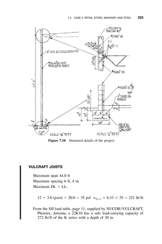 7.5 CASE 4: RETAIL STORE, MASONRY AND STEEL 223
Figure 7.10 Structural details of the project.
VULCRAFT JOISTS
Maximum span 44.0 ft
Maximum spacing 6 ft, 4 in.
Maximum DL ϩ LL:
12 ϩ 3.0 (joist) ϩ 20.0 ϭ 35 psf w ϭ 6.33 ϫ 35 ϭ 221 lb/ftDϩL
From the SJI load table, page 11, supplied by NUCOR/VULCRAFT,
Phoenix, Arizona, a 22K10 has a safe load-carrying capacity of
272 lb/ft of the K series with a depth of 20 in.
 