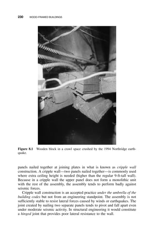 230 WOOD-FRAMED BUILDINGS
Figure 8.1 Wooden block in a crawl space crushed by the 1994 Northridge earth-
quake.
panels nailed together at joining plates in what is known as cripple wall
construction. A cripple wall—two panels nailed together—is commonly used
where extra ceiling height is needed (higher than the regular 9-ft-tall wall).
Because in a cripple wall the upper panel does not form a monolithic unit
with the rest of the assembly, the assembly tends to perform badly against
seismic forces.
Cripple wall construction is an accepted practice under the umbrella of the
building codes but not from an engineering standpoint. The assembly is not
sufﬁciently stable to resist lateral forces caused by winds or earthquakes. The
joint created by nailing two separate panels tends to pivot and fall apart even
under moderate seismic activity. In structural engineering it would constitute
a hinged joint that provides poor lateral resistance to the wall.
 