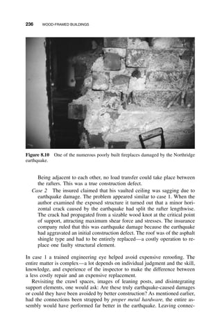 236 WOOD-FRAMED BUILDINGS
Figure 8.10 One of the numerous poorly built ﬁreplaces damaged by the Northridge
earthquake.
Being adjacent to each other, no load transfer could take place between
the rafters. This was a true construction defect.
Case 2 The insured claimed that his vaulted ceiling was sagging due to
earthquake damage. The problem appeared similar to case 1. When the
author examined the exposed structure it turned out that a minor hori-
zontal crack caused by the earthquake had split the rafter lengthwise.
The crack had propagated from a sizable wood knot at the critical point
of support, attracting maximum shear force and stresses. The insurance
company ruled that this was earthquake damage because the earthquake
had aggravated an initial construction defect. The roof was of the asphalt
shingle type and had to be entirely replaced—a costly operation to re-
place one faulty structural element.
In case 1 a trained engineering eye helped avoid expensive rerooﬁng. The
entire matter is complex—a lot depends on individual judgment and the skill,
knowledge, and experience of the inspector to make the difference between
a less costly repair and an expensive replacement.
Revisiting the crawl spaces, images of leaning posts, and disintegrating
support elements, one would ask: Are these truly earthquake-caused damages
or could they have been avoided by better construction? As mentioned earlier,
had the connections been strapped by proper metal hardware, the entire as-
sembly would have performed far better in the earthquake. Leaving connec-
 