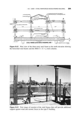 8.3 CASE 1: STEEL-REINFORCED WOOD-FRAMED BUILDING 239
Figure 8.12 Plan view of the three-story steel frame at the north elevation showing
the horizontal steel beams and the HSS 6 ϫ 4 ϫ steel columns.3
–8
Figure 8.13 First stages of erection of the steel frames that will provide additional
support against wind and seismic forces to the type-V building.
 