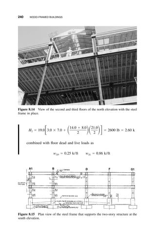 240 WOOD-FRAMED BUILDINGS
Figure 8.14 View of the second and third ﬂoors of the north elevation with the steel
frame in place.
Figure 8.15 Plan view of the steel frame that supports the two-story structure at the
south elevation.
14.0 ϩ 8.0 21.0
H ϭ 19.0 3.0 ϫ 7.0 ϩ ϭ 2600 lb ϭ 2.60 kͫ ͩ ͪͩ ͪͬ2
2 2
combined with ﬂoor dead and live loads as
w ϭ 0.25 k/ft w ϭ 0.86 k/ft2D 2L
 