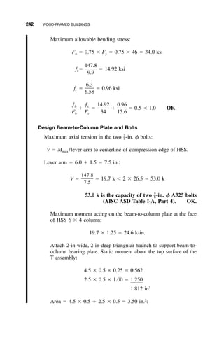 242 WOOD-FRAMED BUILDINGS
Maximum allowable bending stress:
F ϭ 0.75 ϫ F ϭ 0.75 ϫ 46 ϭ 34.0 ksib y
147.8
f ϭ ϭ 14.92 ksib
9.9
6.3
f ϭ ϭ 0.96 ksic
6.58
ƒ ƒ 14.92 0.96b c
ϩ ϭ ϩ ϭ 0.5 Ͻ 1.0 OK
F F 34 15.6b c
Design Beam-to-Column Plate and Bolts
Maximum axial tension in the two -in. ␾ bolts:7
–8
V ϭ M /lever arm to centerline of compression edge of HSS.max
Lever arm ϭ 6.0 ϩ 1.5 ϭ 7.5 in.:
147.8
V ϭ ϭ 19.7 k Ͻ 2 ϫ 26.5 ϭ 53.0 k
7.5
53.0 k is the capacity of two -in. ␾ A325 bolts7
–8
(AISC ASD Table I-A, Part 4). OK.
Maximum moment acting on the beam-to-column plate at the face
of HSS 6 ϫ 4 column:
19.7 ϫ 1.25 ϭ 24.6 k-in.
Attach 2-in-wide, 2-in-deep triangular haunch to support beam-to-
column bearing plate. Static moment about the top surface of the
T assembly:
4.5 ϫ 0.5 ϫ 0.25 ϭ 0.562
2.5 ϫ 0.5 ϫ 1.00 ϭ 1.250
3
1.812 in
Area ϭ 4.5 ϫ 0.5 ϩ 2.5 ϫ 0.5 ϭ 3.50 in.2
:
 