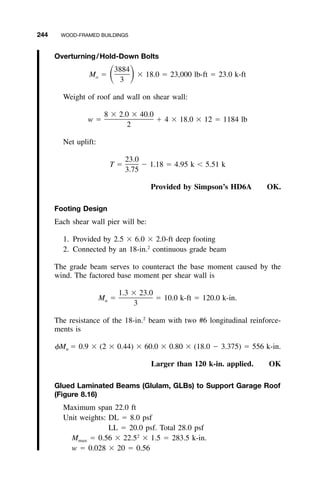 244 WOOD-FRAMED BUILDINGS
Overturning/Hold-Down Bolts
3884
M ϭ ϫ 18.0 ϭ 23,000 lb-ft ϭ 23.0 k-ftͩ ͪo
3
Weight of roof and wall on shear wall:
8 ϫ 2.0 ϫ 40.0
w ϭ ϩ 4 ϫ 18.0 ϫ 12 ϭ 1184 lb
2
Net uplift:
23.0
T ϭ Ϫ 1.18 ϭ 4.95 k Ͻ 5.51 k
3.75
Provided by Simpson’s HD6A OK.
Footing Design
Each shear wall pier will be:
1. Provided by 2.5 ϫ 6.0 ϫ 2.0-ft deep footing
2. Connected by an 18-in.2
continuous grade beam
The grade beam serves to counteract the base moment caused by the
wind. The factored base moment per shear wall is
1.3 ϫ 23.0
M ϭ ϭ 10.0 k-ft ϭ 120.0 k-in.u
3
The resistance of the 18-in.2
beam with two #6 longitudinal reinforce-
ments is
␾Mn ϭ 0.9 ϫ (2 ϫ 0.44) ϫ 60.0 ϫ 0.80 ϫ (18.0 Ϫ 3.375) ϭ 556 k-in.
Larger than 120 k-in. applied. OK
Glued Laminated Beams (Glulam, GLBs) to Support Garage Roof
(Figure 8.16)
Maximum span 22.0 ft
Unit weights: DL ϭ 8.0 psf
LL ϭ 20.0 psf. Total 28.0 psf
Mmax ϭ 0.56 ϫ 22.52
ϫ 1.5 ϭ 283.5 k-in.
w ϭ 0.028 ϫ 20 ϭ 0.56
 